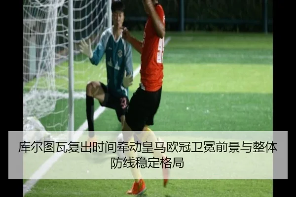 库尔图瓦复出时间牵动皇马欧冠卫冕前景与整体防线稳定格局