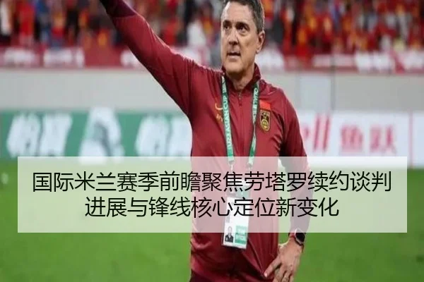 国际米兰赛季前瞻聚焦劳塔罗续约谈判进展与锋线核心定位新变化