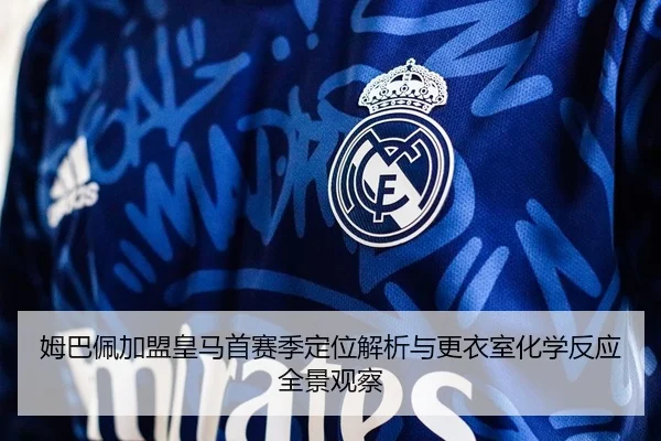 姆巴佩加盟皇马首赛季定位解析与更衣室化学反应全景观察