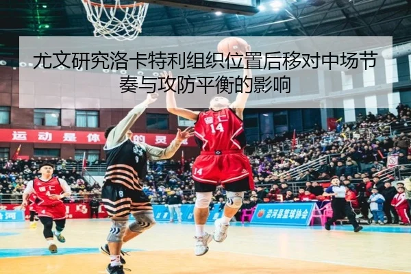 尤文研究洛卡特利组织位置后移对中场节奏与攻防平衡的影响