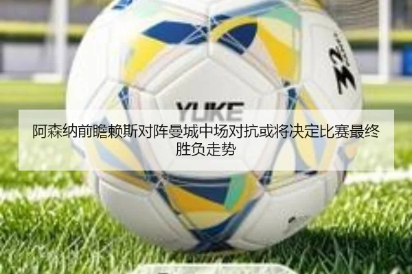 阿森纳前瞻赖斯对阵曼城中场对抗或将决定比赛最终胜负走势