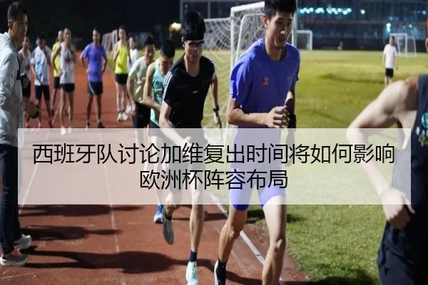 西班牙队讨论加维复出时间将如何影响欧洲杯阵容布局