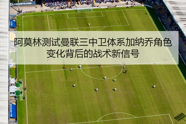 阿莫林测试曼联三中卫体系加纳乔角色变化背后的战术新信号